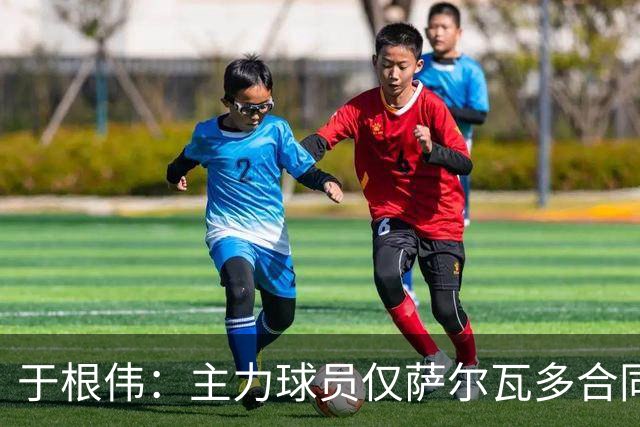 于根伟：主力球员仅萨尔瓦多合同年底到期 后4场没太多容错空间